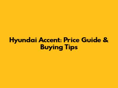 Hyundai Accent: Price Guide & Buying Tips