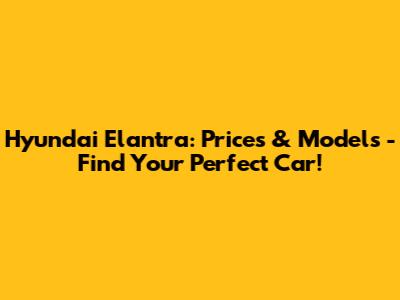 Hyundai Elantra: Prices & Models - Find Your Perfect Car!