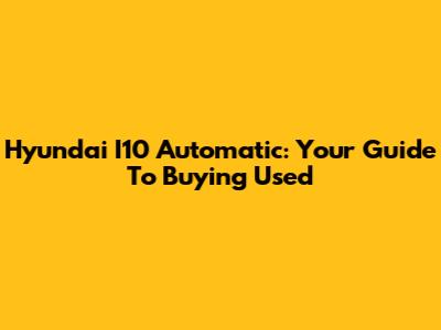 Hyundai I10 Automatic: Your Guide To Buying Used
