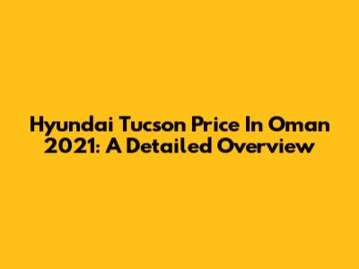 Hyundai Tucson Price In Oman 2021: A Detailed Overview