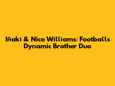 Iñaki & Nico Williams: Football's Dynamic Brother Duo