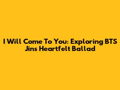 I Will Come To You: Exploring BTS Jin's Heartfelt Ballad