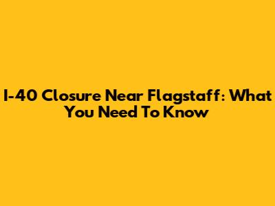 I-40 Closure Near Flagstaff: What You Need To Know