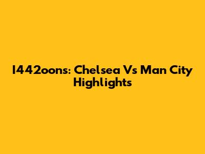 I442oons: Chelsea Vs Man City Highlights