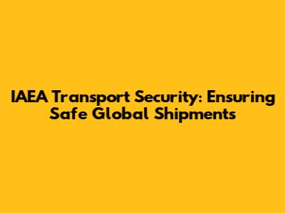 IAEA Transport Security: Ensuring Safe Global Shipments