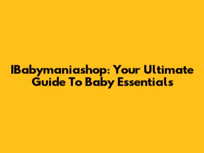 IBabymaniashop: Your Ultimate Guide To Baby Essentials