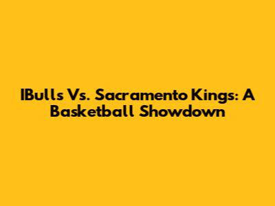 IBulls Vs. Sacramento Kings: A Basketball Showdown
