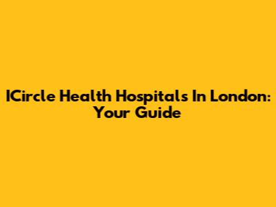 ICircle Health Hospitals In London: Your Guide