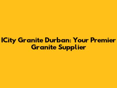 ICity Granite Durban: Your Premier Granite Supplier