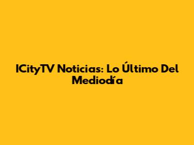 ICityTV Noticias: Lo Último Del Mediodía