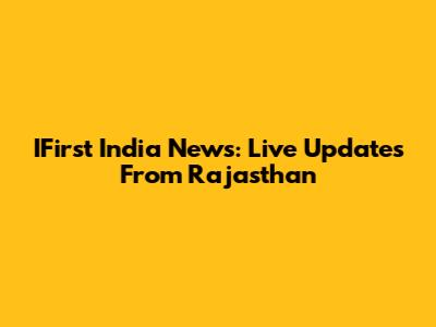 IFirst India News: Live Updates From Rajasthan