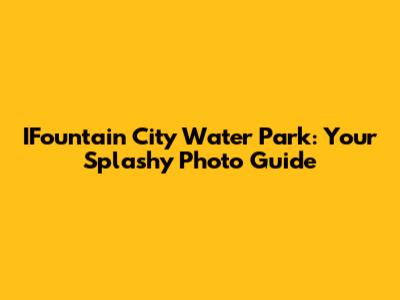 IFountain City Water Park: Your Splashy Photo Guide