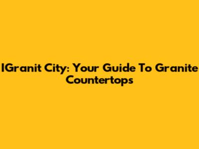 IGranit City: Your Guide To Granite Countertops