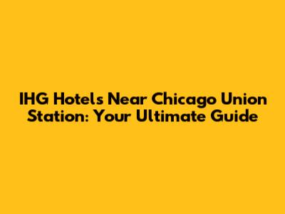 IHG Hotels Near Chicago Union Station: Your Ultimate Guide