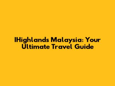 IHighlands Malaysia: Your Ultimate Travel Guide