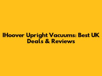 IHoover Upright Vacuums: Best UK Deals & Reviews