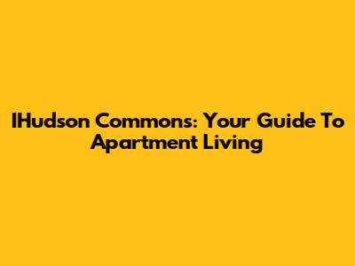 IHudson Commons: Your Guide To Apartment Living