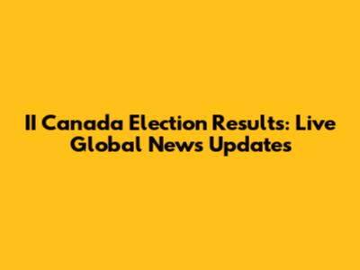 II Canada Election Results: Live Global News Updates