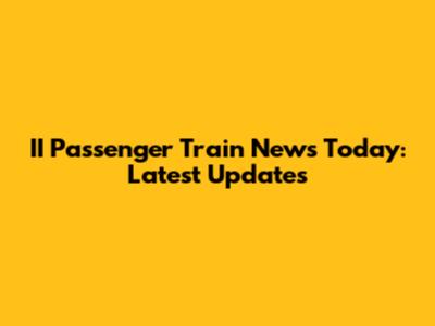 II Passenger Train News Today: Latest Updates