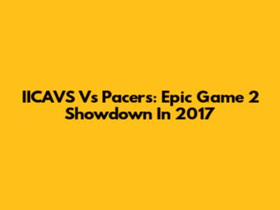 IICAVS Vs Pacers: Epic Game 2 Showdown In 2017