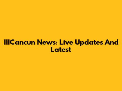 IIICancun News: Live Updates And Latest