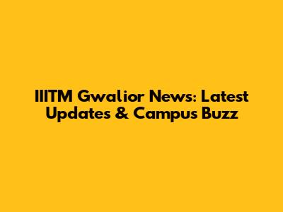 IIITM Gwalior News: Latest Updates & Campus Buzz