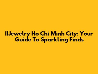 IIJewelry Ho Chi Minh City: Your Guide To Sparkling Finds