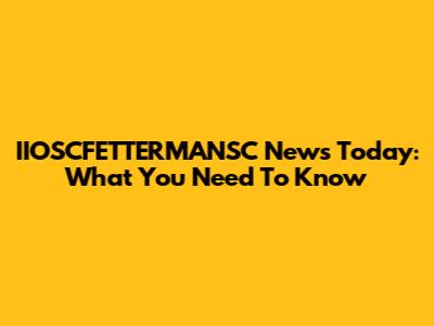 IIOSCFETTERMANSC News Today: What You Need To Know