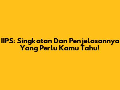 IIPS: Singkatan Dan Penjelasannya Yang Perlu Kamu Tahu!