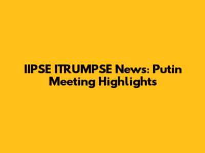 IIPSE ITRUMPSE News: Putin Meeting Highlights