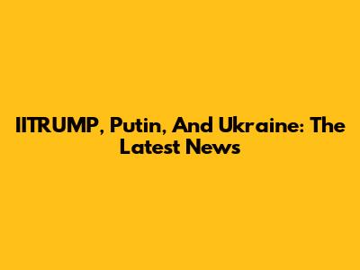 IITRUMP, Putin, And Ukraine: The Latest News