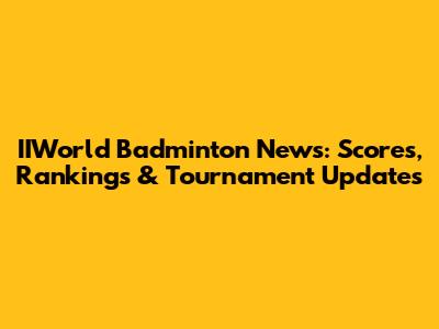 IIWorld Badminton News: Scores, Rankings & Tournament Updates