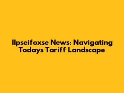IIpseifoxse News: Navigating Today's Tariff Landscape
