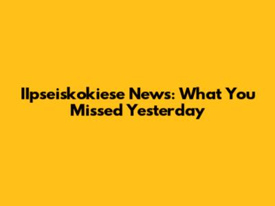 IIpseiskokiese News: What You Missed Yesterday