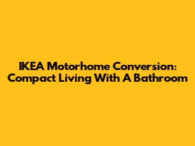 IKEA Motorhome Conversion: Compact Living With A Bathroom