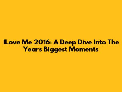 ILove Me 2016: A Deep Dive Into The Year's Biggest Moments