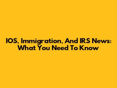 IOS, Immigration, And IRS News: What You Need To Know