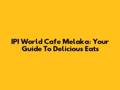 IPI World Cafe Melaka: Your Guide To Delicious Eats