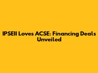 IPSEII Loves ACSE: Financing Deals Unveiled