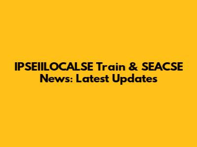 IPSEIILOCALSE Train & SEACSE News: Latest Updates