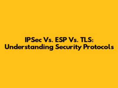 IPSec Vs. ESP Vs. TLS: Understanding Security Protocols