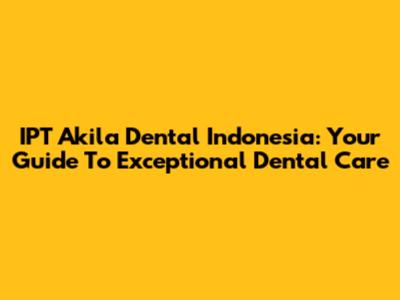 IPT Akila Dental Indonesia: Your Guide To Exceptional Dental Care