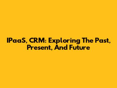 IPaaS, CRM: Exploring The Past, Present, And Future