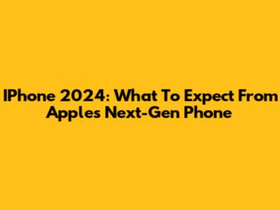 IPhone 2024: What To Expect From Apple's Next-Gen Phone