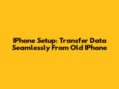 IPhone Setup: Transfer Data Seamlessly From Old IPhone