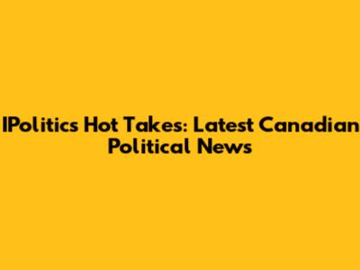 IPolitics Hot Takes: Latest Canadian Political News