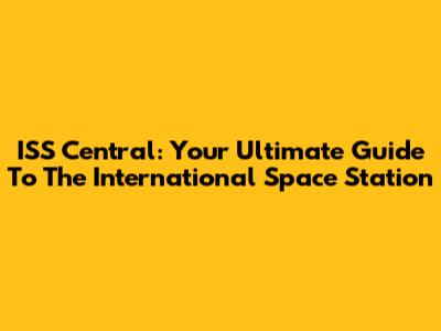 ISS Central: Your Ultimate Guide To The International Space Station