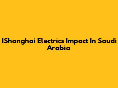 IShanghai Electric's Impact In Saudi Arabia
