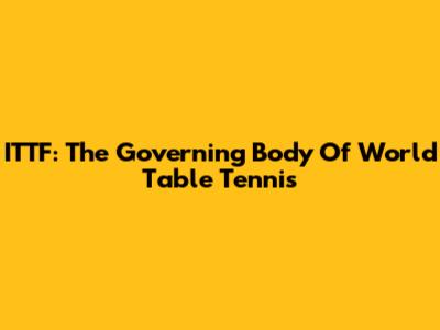 ITTF: The Governing Body Of World Table Tennis