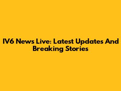 IV6 News Live: Latest Updates And Breaking Stories